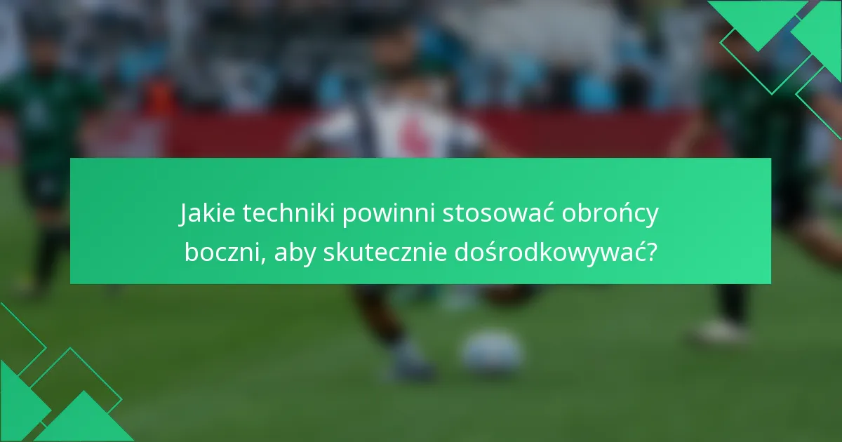 Jakie techniki powinni stosować obrońcy boczni, aby skutecznie dośrodkowywać?